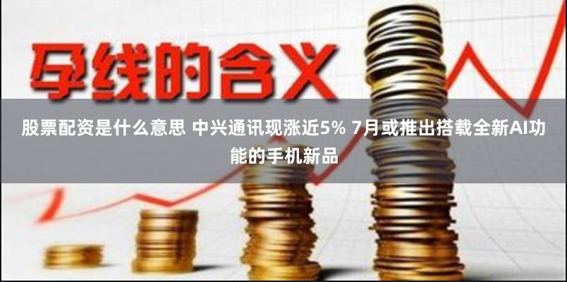 股票配资是什么意思 中兴通讯现涨近5% 7月或推出搭载全新AI功能的手机新品