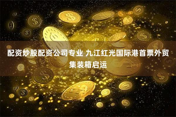 配资炒股配资公司专业 九江红光国际港首票外贸集装箱启运