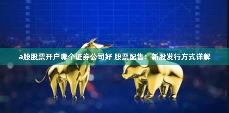 a股股票开户哪个证券公司好 股票配售：新股发行方式详解