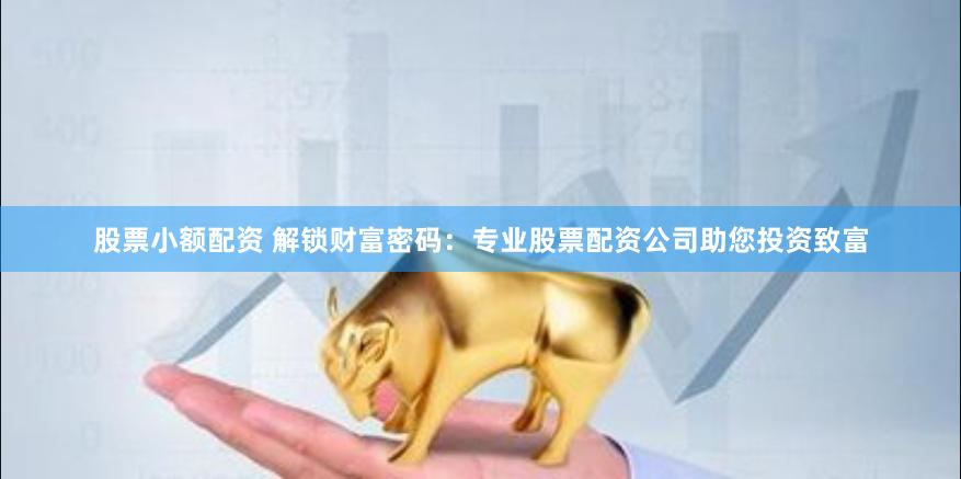股票小额配资 解锁财富密码：专业股票配资公司助您投资致富