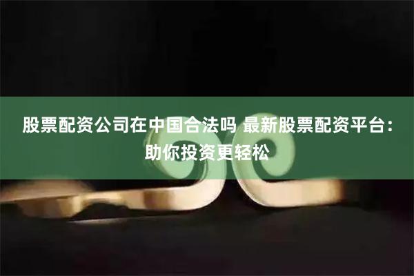股票配资公司在中国合法吗 最新股票配资平台：助你投资更轻松
