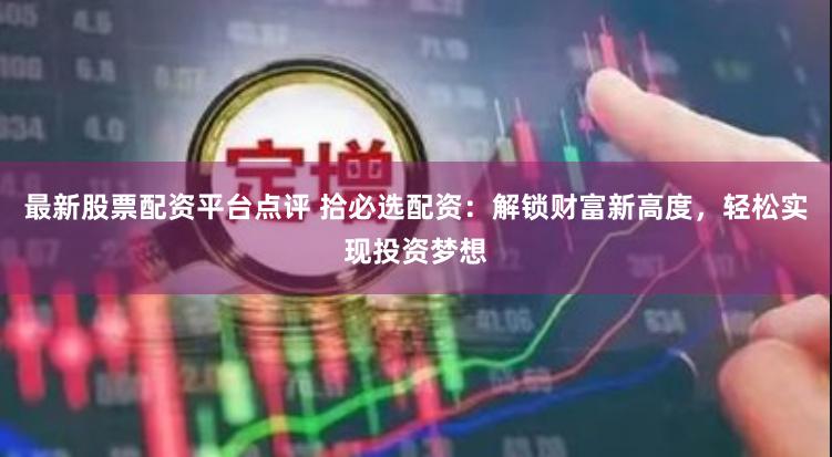 最新股票配资平台点评 拾必选配资：解锁财富新高度，轻松实现投
