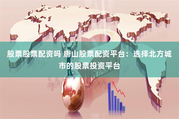 股票股票配资吗 唐山股票配资平台：选择北方城市的股票投资平台