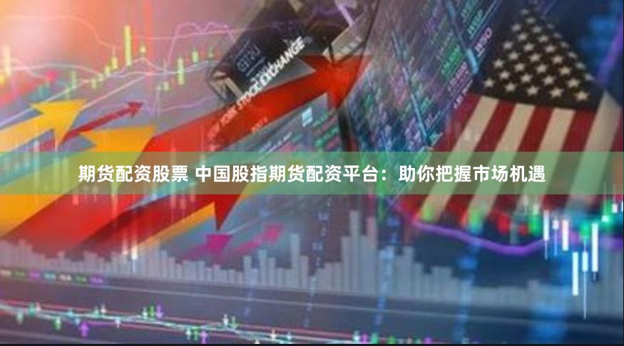 期货配资股票 中国股指期货配资平台：助你把握市场机遇