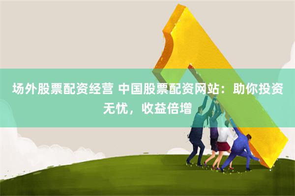 场外股票配资经营 中国股票配资网站：助你投资无忧，收益倍增