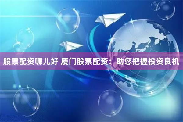 股票配资哪儿好 厦门股票配资：助您把握投资良机