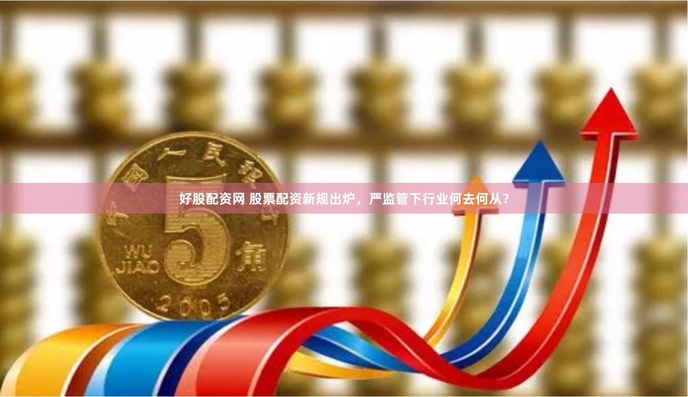 好股配资网 股票配资新规出炉，严监管下行业何去何从？