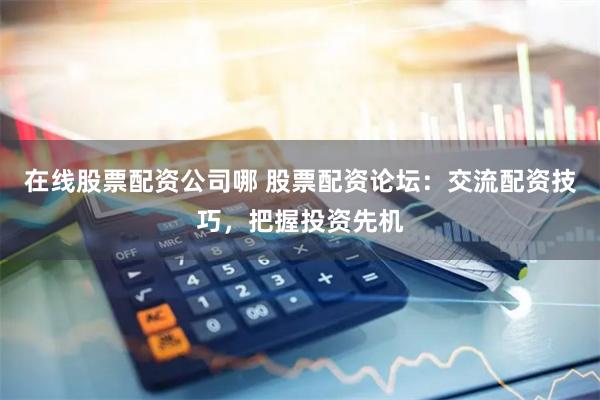 在线股票配资公司哪 股票配资论坛：交流配资技巧，把握投资先机